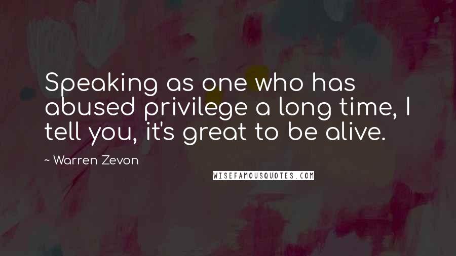 Warren Zevon Quotes: Speaking as one who has abused privilege a long time, I tell you, it's great to be alive.