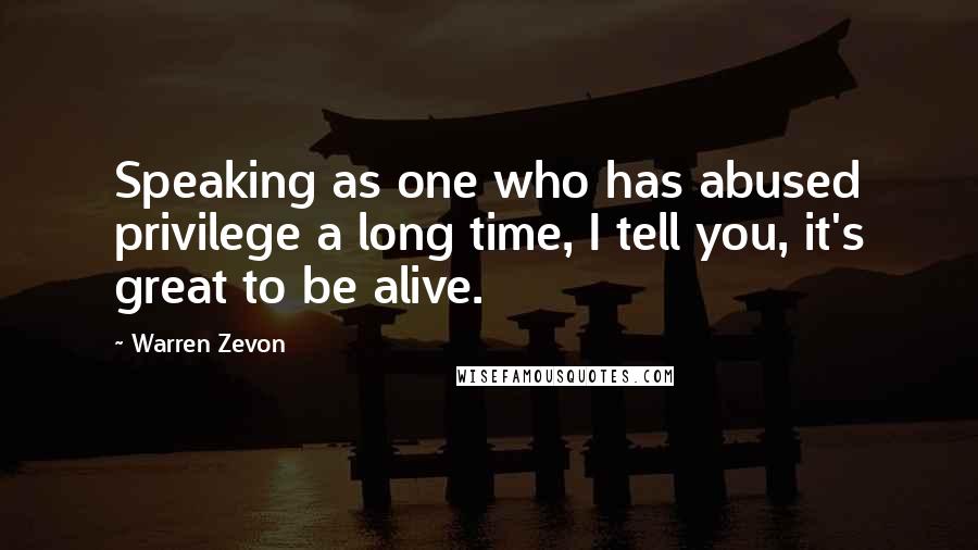 Warren Zevon Quotes: Speaking as one who has abused privilege a long time, I tell you, it's great to be alive.