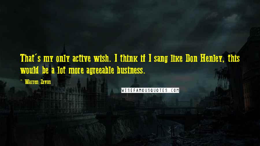 Warren Zevon Quotes: That's my only active wish. I think if I sang like Don Henley, this would be a lot more agreeable business.