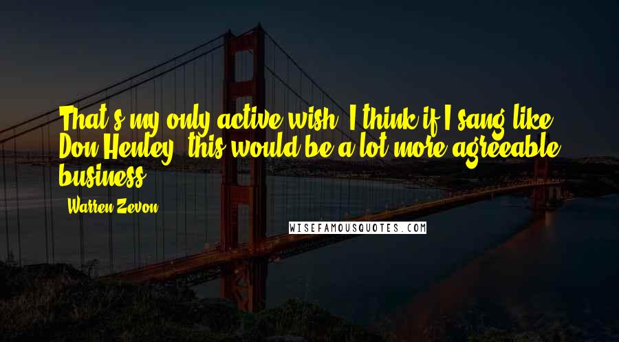 Warren Zevon Quotes: That's my only active wish. I think if I sang like Don Henley, this would be a lot more agreeable business.