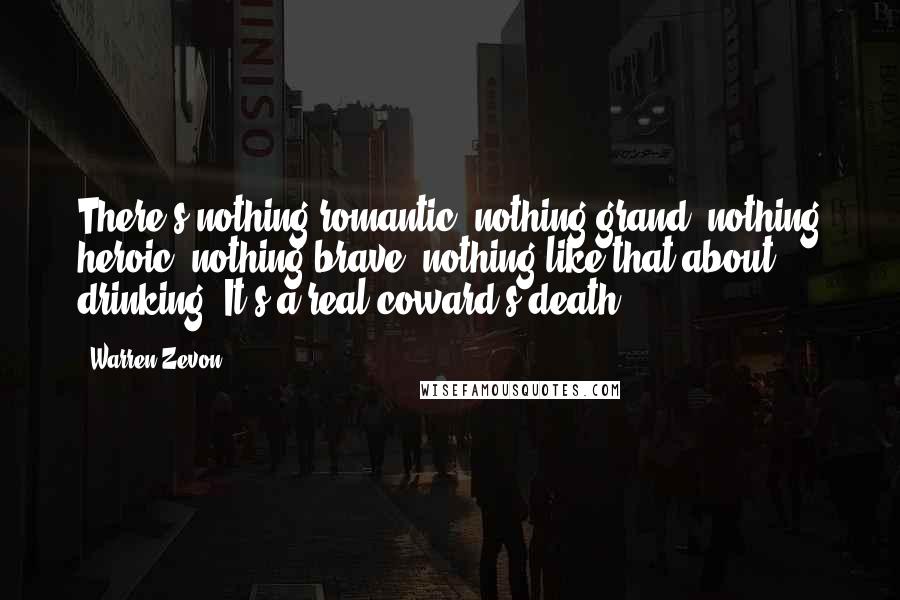 Warren Zevon Quotes: There's nothing romantic, nothing grand, nothing heroic, nothing brave, nothing like that about drinking. It's a real coward's death.