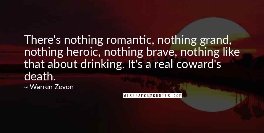 Warren Zevon Quotes: There's nothing romantic, nothing grand, nothing heroic, nothing brave, nothing like that about drinking. It's a real coward's death.