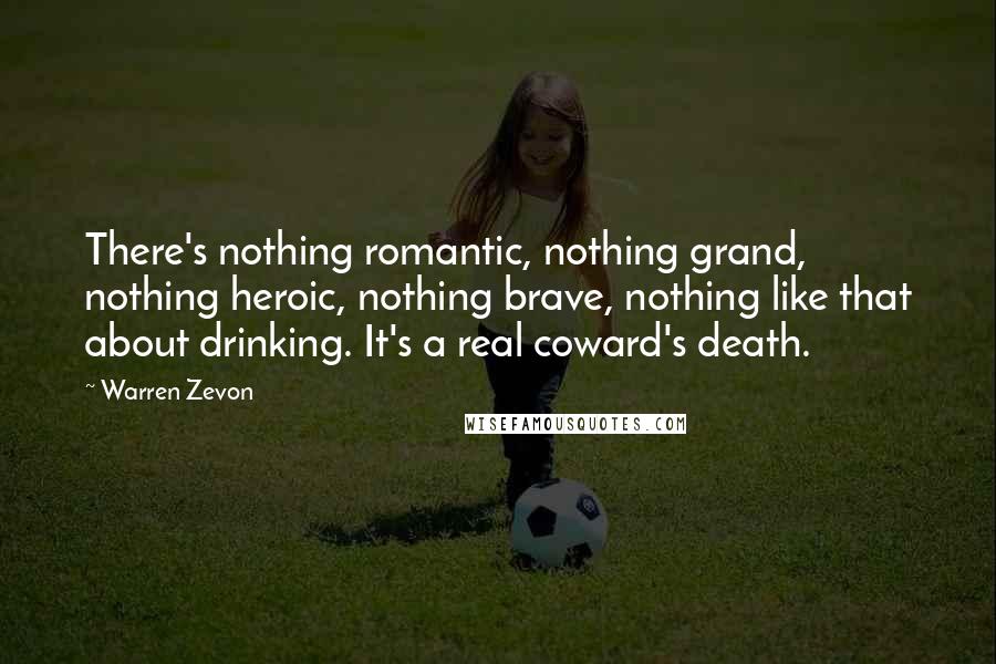 Warren Zevon Quotes: There's nothing romantic, nothing grand, nothing heroic, nothing brave, nothing like that about drinking. It's a real coward's death.