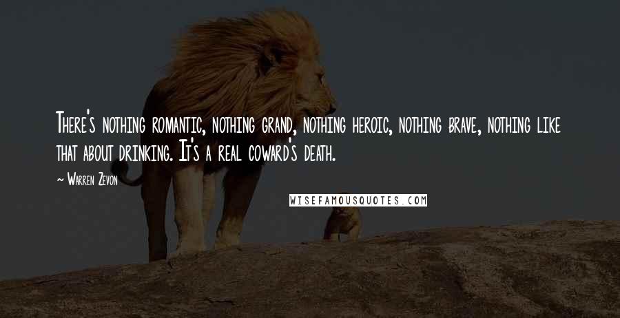 Warren Zevon Quotes: There's nothing romantic, nothing grand, nothing heroic, nothing brave, nothing like that about drinking. It's a real coward's death.