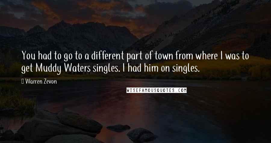 Warren Zevon Quotes: You had to go to a different part of town from where I was to get Muddy Waters singles. I had him on singles.