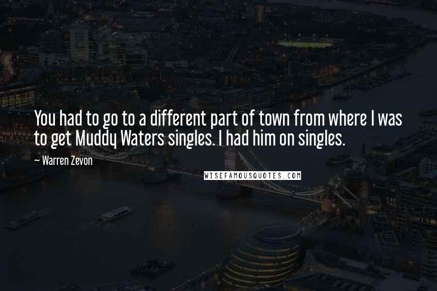 Warren Zevon Quotes: You had to go to a different part of town from where I was to get Muddy Waters singles. I had him on singles.