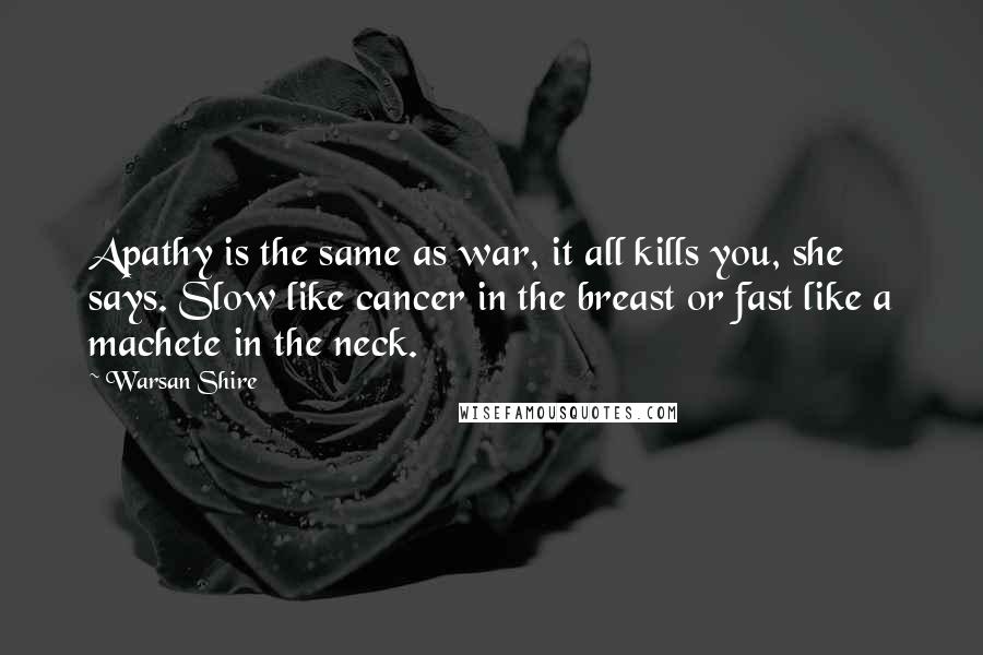 Warsan Shire Quotes: Apathy is the same as war, it all kills you, she says. Slow like cancer in the breast or fast like a machete in the neck.