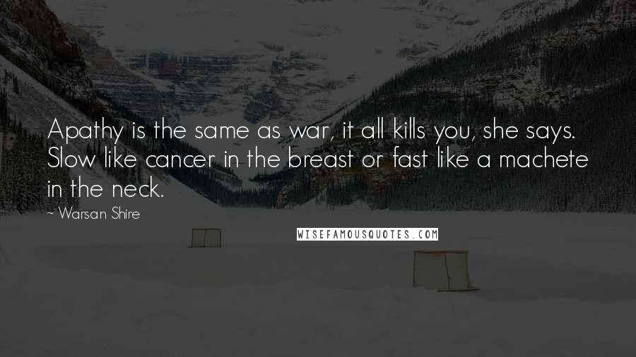 Warsan Shire Quotes: Apathy is the same as war, it all kills you, she says. Slow like cancer in the breast or fast like a machete in the neck.