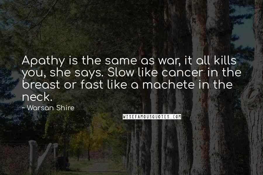 Warsan Shire Quotes: Apathy is the same as war, it all kills you, she says. Slow like cancer in the breast or fast like a machete in the neck.