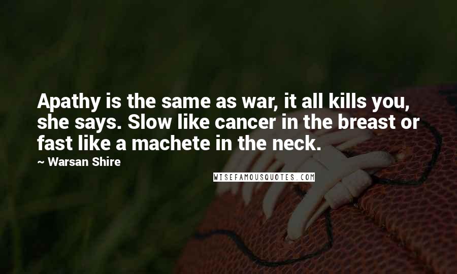 Warsan Shire Quotes: Apathy is the same as war, it all kills you, she says. Slow like cancer in the breast or fast like a machete in the neck.