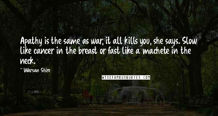 Warsan Shire Quotes: Apathy is the same as war, it all kills you, she says. Slow like cancer in the breast or fast like a machete in the neck.