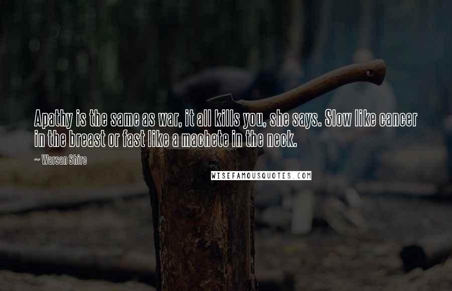 Warsan Shire Quotes: Apathy is the same as war, it all kills you, she says. Slow like cancer in the breast or fast like a machete in the neck.