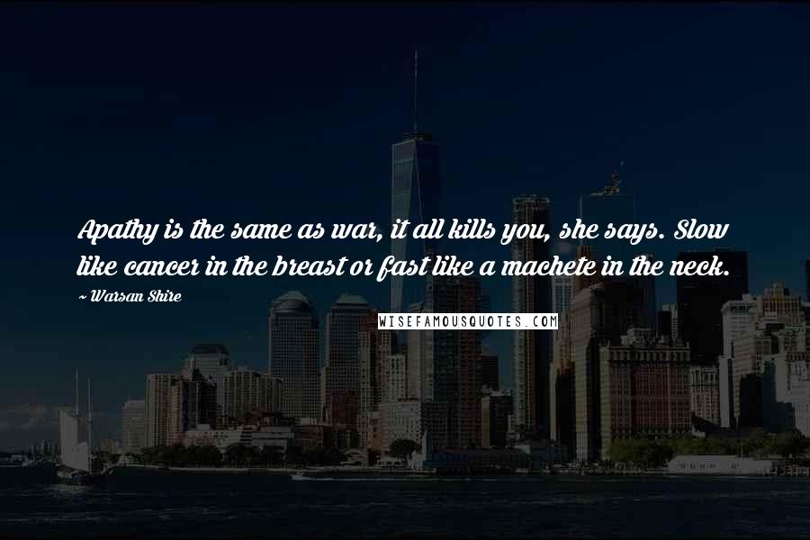 Warsan Shire Quotes: Apathy is the same as war, it all kills you, she says. Slow like cancer in the breast or fast like a machete in the neck.