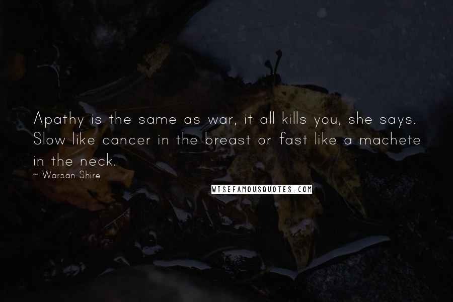 Warsan Shire Quotes: Apathy is the same as war, it all kills you, she says. Slow like cancer in the breast or fast like a machete in the neck.