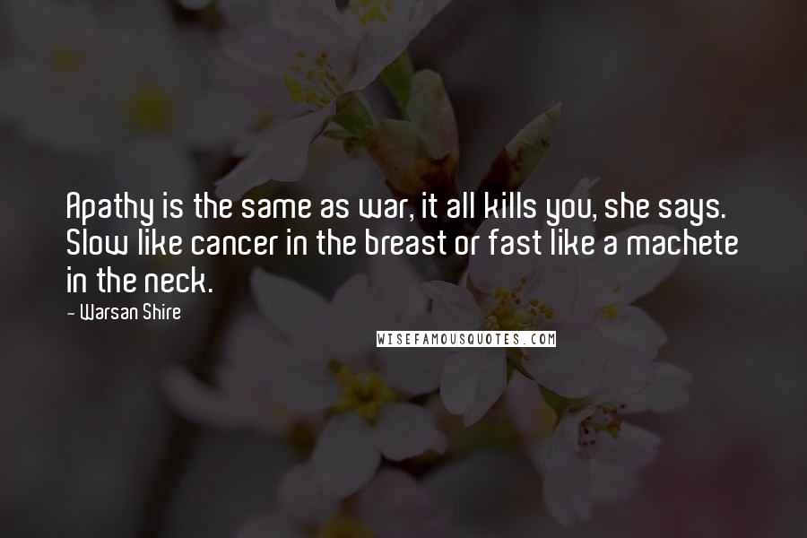 Warsan Shire Quotes: Apathy is the same as war, it all kills you, she says. Slow like cancer in the breast or fast like a machete in the neck.
