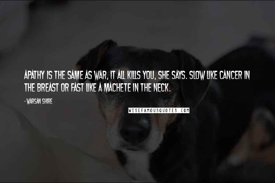 Warsan Shire Quotes: Apathy is the same as war, it all kills you, she says. Slow like cancer in the breast or fast like a machete in the neck.