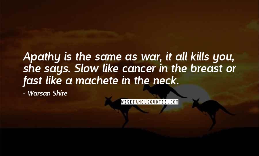 Warsan Shire Quotes: Apathy is the same as war, it all kills you, she says. Slow like cancer in the breast or fast like a machete in the neck.