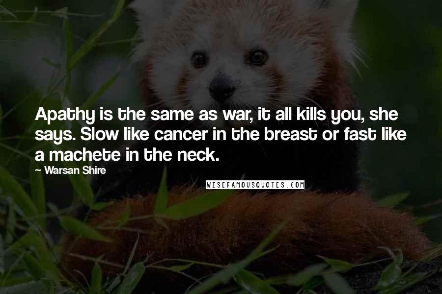 Warsan Shire Quotes: Apathy is the same as war, it all kills you, she says. Slow like cancer in the breast or fast like a machete in the neck.