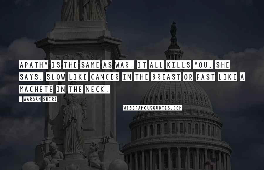 Warsan Shire Quotes: Apathy is the same as war, it all kills you, she says. Slow like cancer in the breast or fast like a machete in the neck.