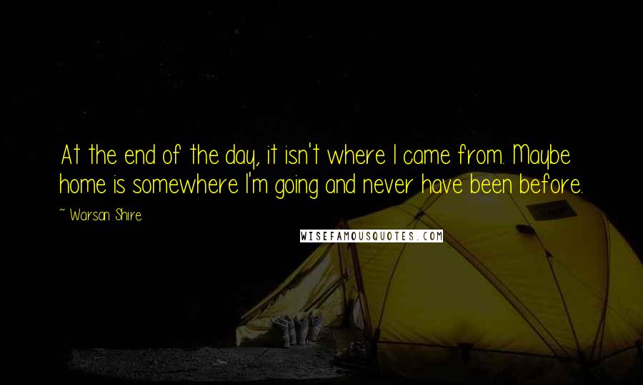 Warsan Shire Quotes: At the end of the day, it isn't where I came from. Maybe home is somewhere I'm going and never have been before.