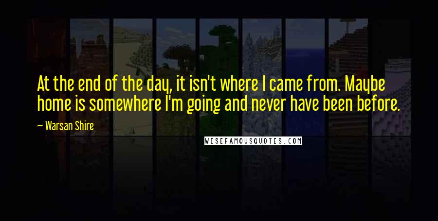 Warsan Shire Quotes: At the end of the day, it isn't where I came from. Maybe home is somewhere I'm going and never have been before.