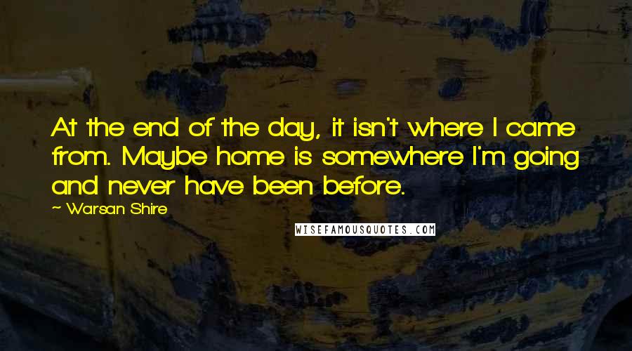 Warsan Shire Quotes: At the end of the day, it isn't where I came from. Maybe home is somewhere I'm going and never have been before.
