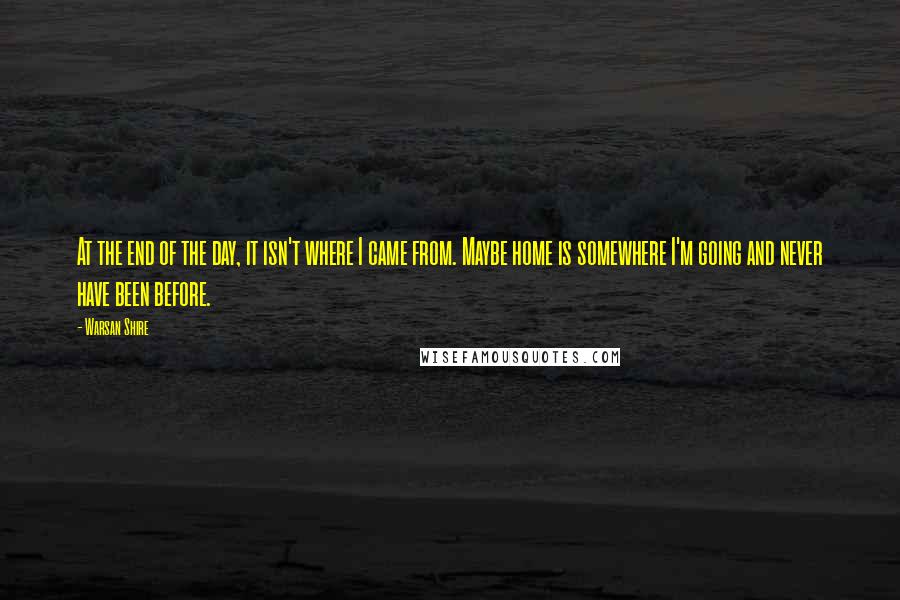 Warsan Shire Quotes: At the end of the day, it isn't where I came from. Maybe home is somewhere I'm going and never have been before.