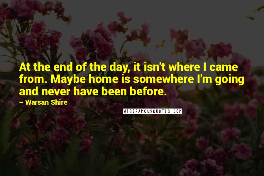 Warsan Shire Quotes: At the end of the day, it isn't where I came from. Maybe home is somewhere I'm going and never have been before.