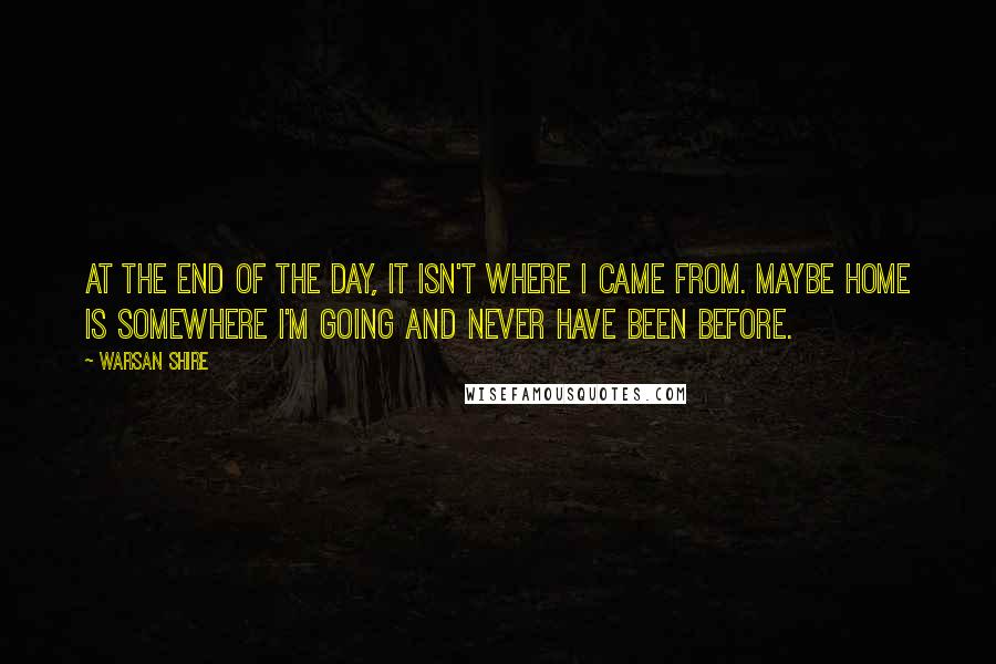 Warsan Shire Quotes: At the end of the day, it isn't where I came from. Maybe home is somewhere I'm going and never have been before.