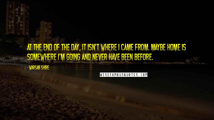 Warsan Shire Quotes: At the end of the day, it isn't where I came from. Maybe home is somewhere I'm going and never have been before.