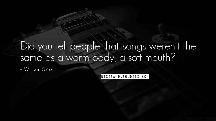 Warsan Shire Quotes: Did you tell people that songs weren't the same as a warm body, a soft mouth?