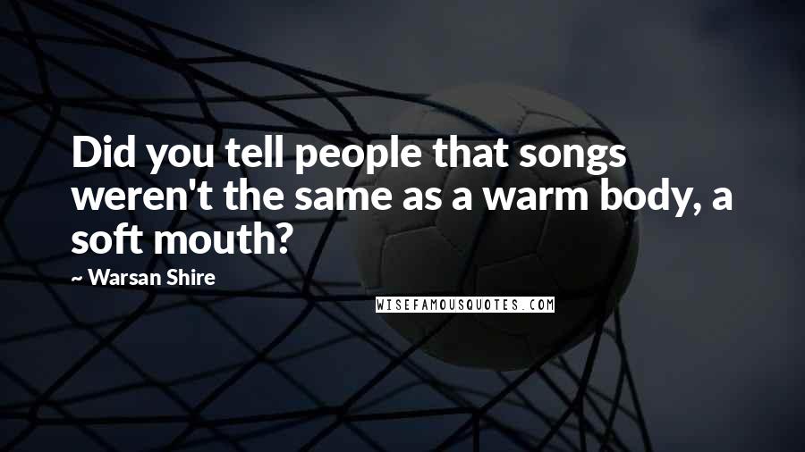 Warsan Shire Quotes: Did you tell people that songs weren't the same as a warm body, a soft mouth?