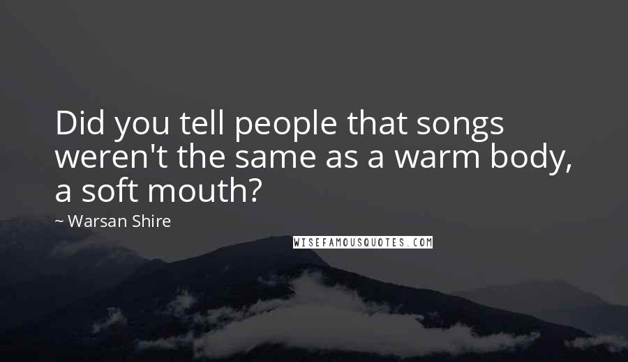 Warsan Shire Quotes: Did you tell people that songs weren't the same as a warm body, a soft mouth?