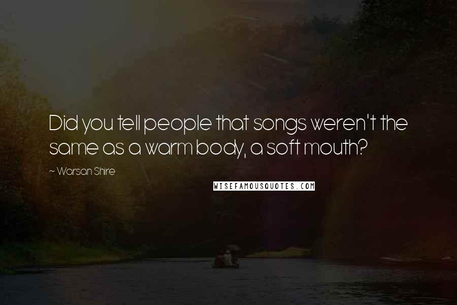 Warsan Shire Quotes: Did you tell people that songs weren't the same as a warm body, a soft mouth?