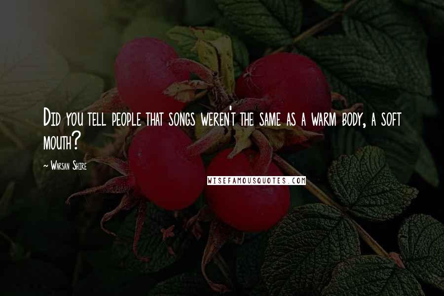 Warsan Shire Quotes: Did you tell people that songs weren't the same as a warm body, a soft mouth?