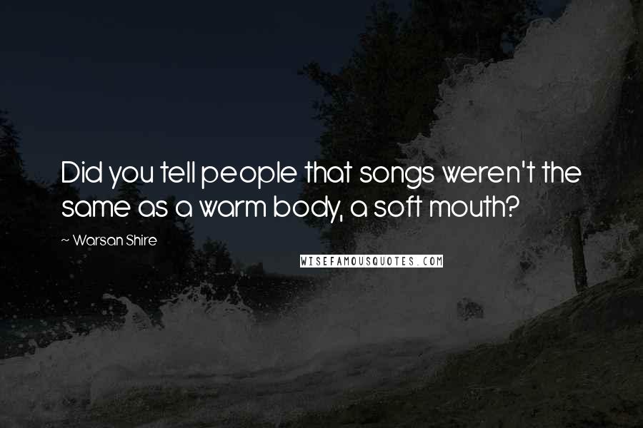 Warsan Shire Quotes: Did you tell people that songs weren't the same as a warm body, a soft mouth?