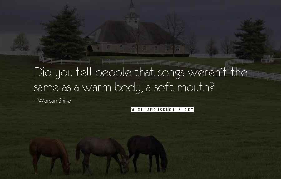 Warsan Shire Quotes: Did you tell people that songs weren't the same as a warm body, a soft mouth?