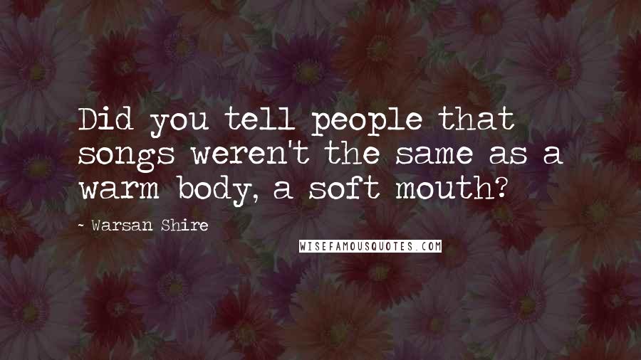 Warsan Shire Quotes: Did you tell people that songs weren't the same as a warm body, a soft mouth?