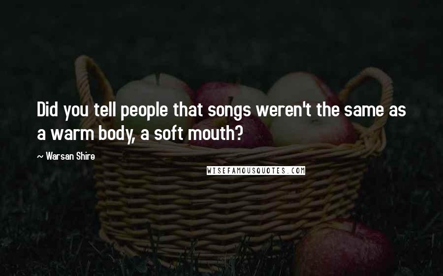 Warsan Shire Quotes: Did you tell people that songs weren't the same as a warm body, a soft mouth?