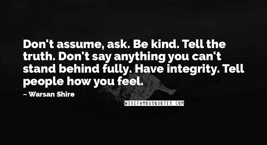 Warsan Shire Quotes: Don't assume, ask. Be kind. Tell the truth. Don't say anything you can't stand behind fully. Have integrity. Tell people how you feel.