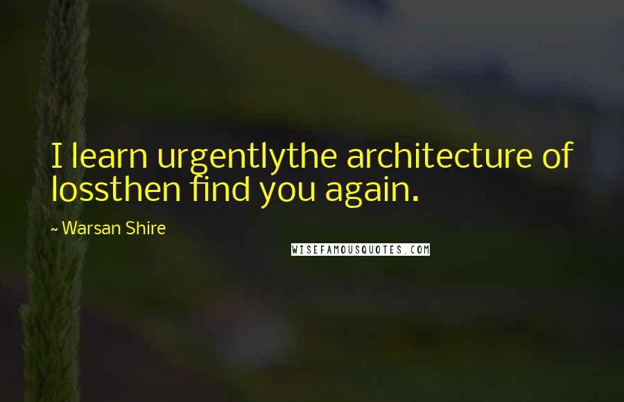 Warsan Shire Quotes: I learn urgentlythe architecture of lossthen find you again.