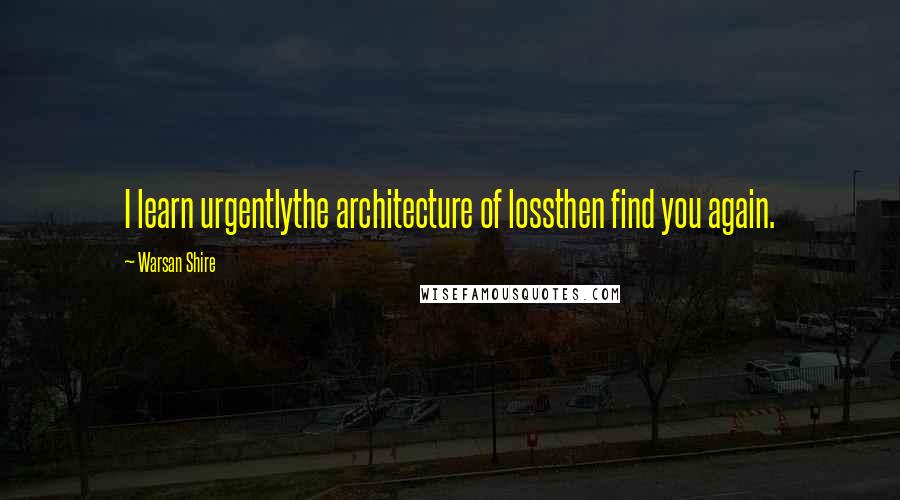 Warsan Shire Quotes: I learn urgentlythe architecture of lossthen find you again.