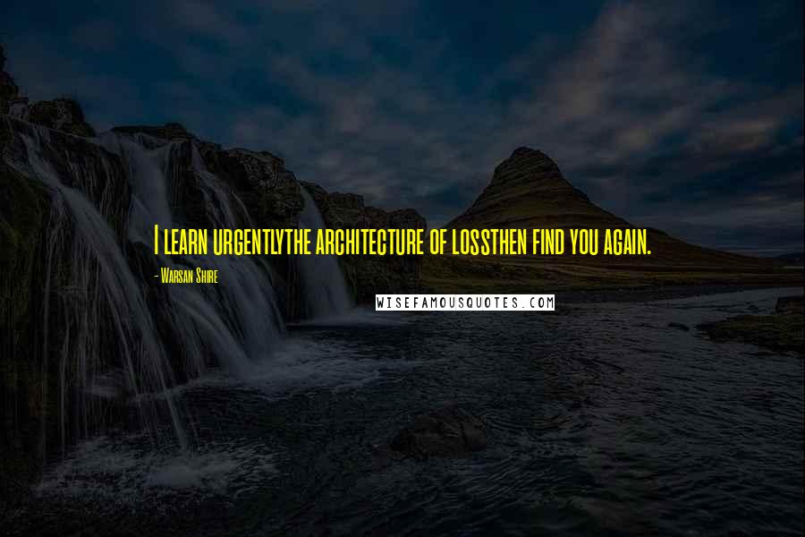 Warsan Shire Quotes: I learn urgentlythe architecture of lossthen find you again.