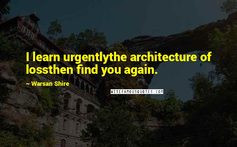 Warsan Shire Quotes: I learn urgentlythe architecture of lossthen find you again.