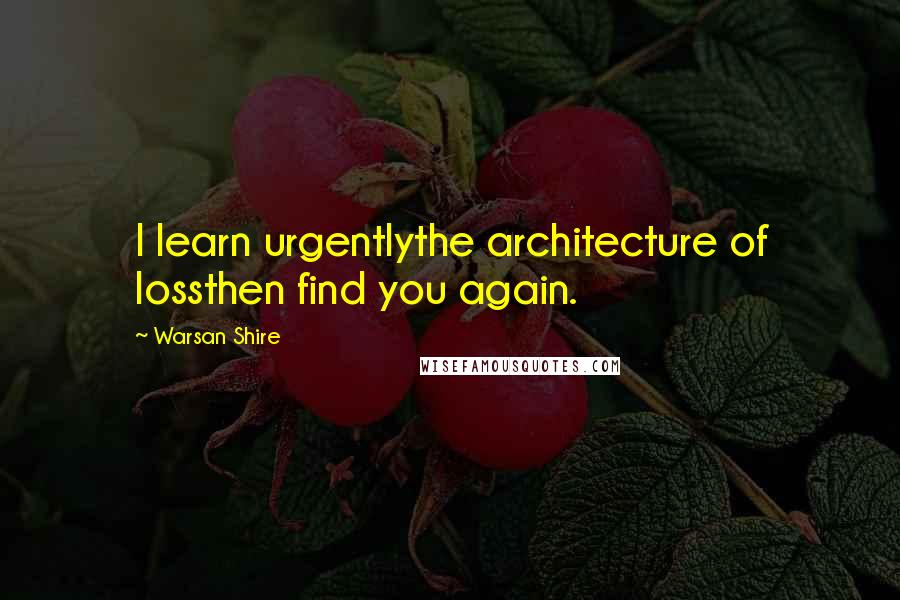 Warsan Shire Quotes: I learn urgentlythe architecture of lossthen find you again.