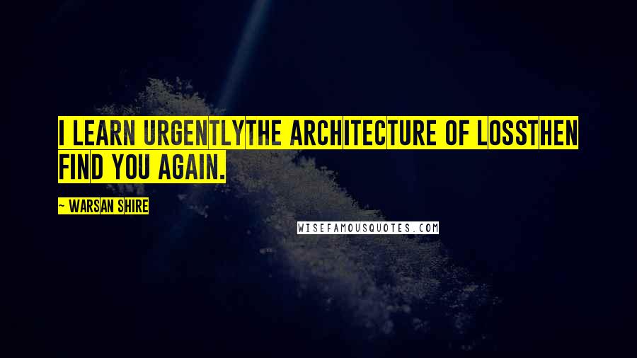 Warsan Shire Quotes: I learn urgentlythe architecture of lossthen find you again.