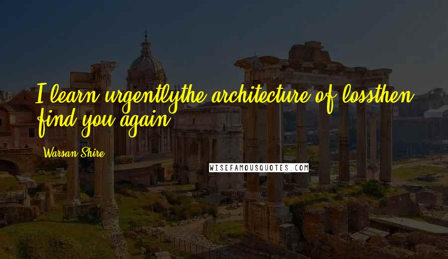 Warsan Shire Quotes: I learn urgentlythe architecture of lossthen find you again.