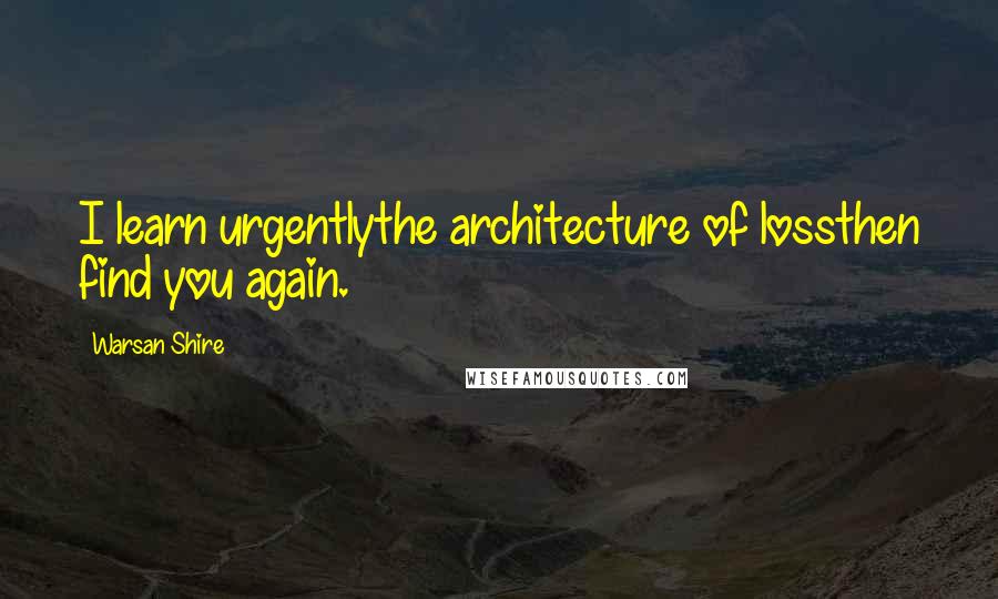 Warsan Shire Quotes: I learn urgentlythe architecture of lossthen find you again.