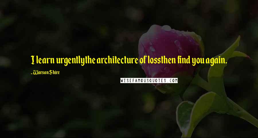 Warsan Shire Quotes: I learn urgentlythe architecture of lossthen find you again.