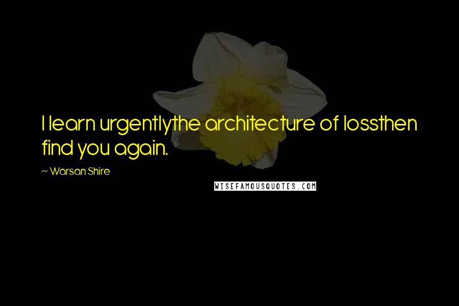 Warsan Shire Quotes: I learn urgentlythe architecture of lossthen find you again.